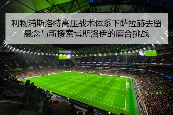 利物浦斯洛特高压战术体系下萨拉赫去留悬念与新援索博斯洛伊的磨合挑战
