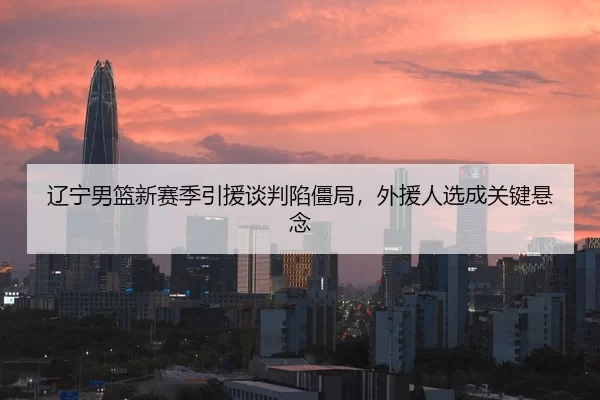 辽宁男篮新赛季引援谈判陷僵局，外援人选成关键悬念